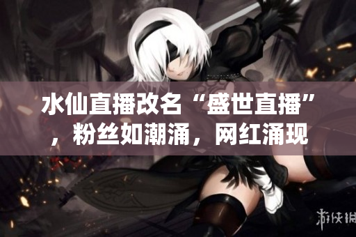 水仙直播改名“盛世直播”，粉絲如潮涌，網(wǎng)紅涌現(xiàn)