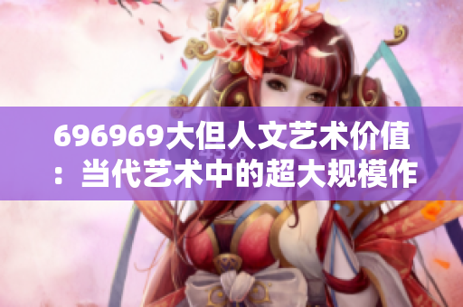 696969大但人文藝術價值：當代藝術中的超大規(guī)模作品