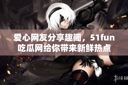 愛心網(wǎng)友分享趣聞，51fun吃瓜網(wǎng)給你帶來新鮮熱點(diǎn)