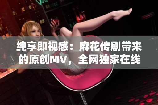 純享即視感：麻花傳劇帶來(lái)的原創(chuàng)MV，全網(wǎng)獨(dú)家在線觀看
