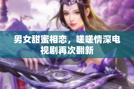 男女甜蜜相戀，嗟嗟情深電視劇再次翻新