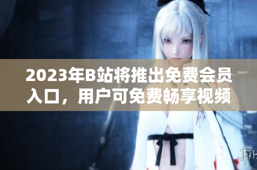 2023年B站將推出免費(fèi)會(huì)員入口，用戶(hù)可免費(fèi)暢享視頻平臺(tái)服務(wù)