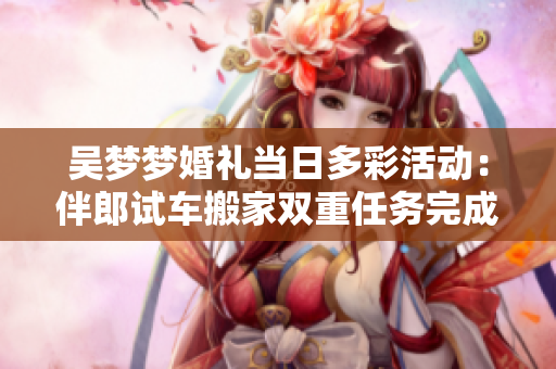 吳夢夢婚禮當日多彩活動：伴郎試車搬家雙重任務完成