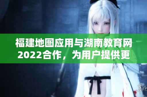 福建地圖應用與湖南教育網(wǎng)2022合作，為用戶提供更多教育資源