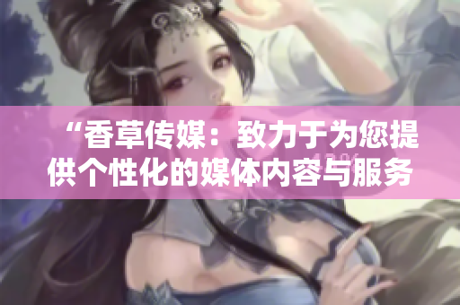 “香草傳媒：致力于為您提供個性化的媒體內(nèi)容與服務(wù)”
