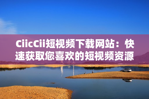 CiicCii短視頻下載網(wǎng)站：快速獲取您喜歡的短視頻資源
