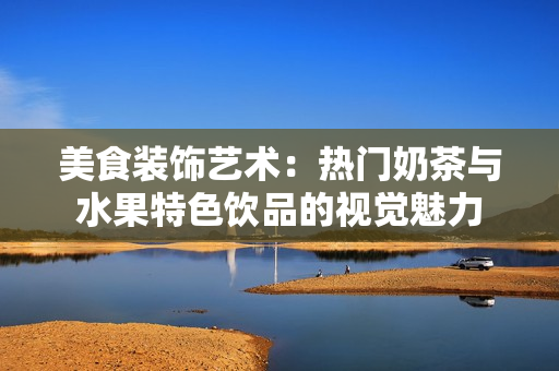 美食裝飾藝術(shù)：熱門奶茶與水果特色飲品的視覺魅力