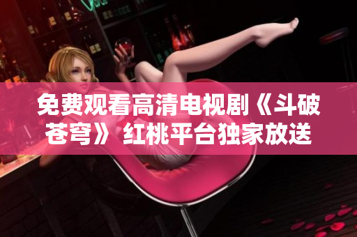 免費觀看高清電視劇《斗破蒼穹》 紅桃平臺獨家放送，不容錯過！