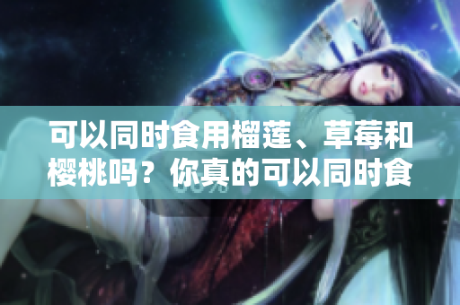 可以同時食用榴蓮、草莓和櫻桃嗎？你真的可以同時食用這三種水果嗎？
