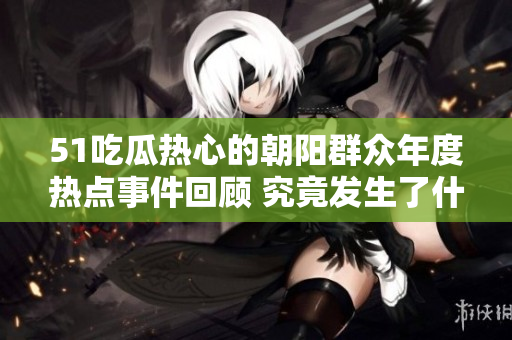 51吃瓜熱心的朝陽群眾年度熱點(diǎn)事件回顧 究竟發(fā)生了什么？