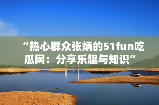 “熱心群眾張炳的51fun吃瓜網(wǎng)：分享樂趣與知識”