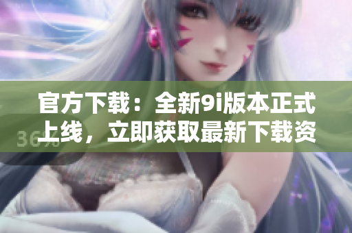官方下載：全新9i版本正式上線，立即獲取最新下載資源