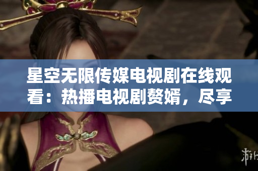 星空無限傳媒電視劇在線觀看：熱播電視劇贅婿，盡享精彩劇情