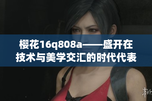 櫻花16q808a——盛開在技術(shù)與美學交匯的時代代表品牌