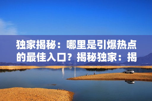 獨(dú)家揭秘：哪里是引爆熱點(diǎn)的最佳入口？揭秘獨(dú)家：揭秘?zé)狳c(diǎn)消息的最佳發(fā)源地在哪里？