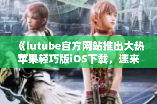 《lutube官方網(wǎng)站推出大熱蘋果輕巧版iOS下載，速來體驗！》