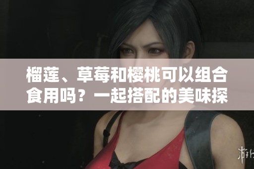 榴蓮、草莓和櫻桃可以組合食用嗎？一起搭配的美味探索