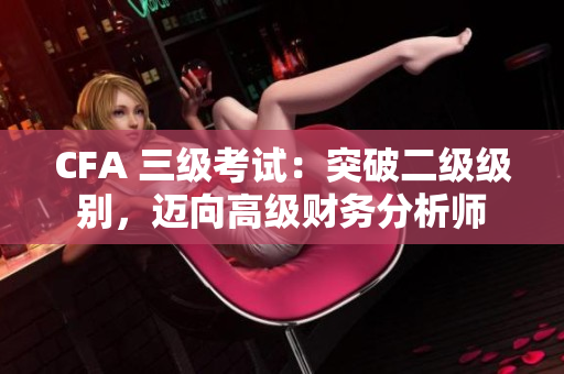 CFA 三級(jí)考試：突破二級(jí)級(jí)別，邁向高級(jí)財(cái)務(wù)分析師