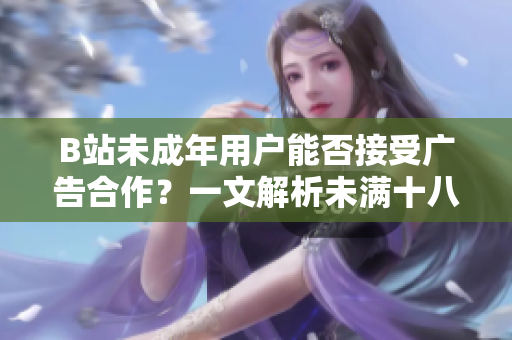 B站未成年用戶能否接受廣告合作？一文解析未滿十八歲在B站上接廣告的條件