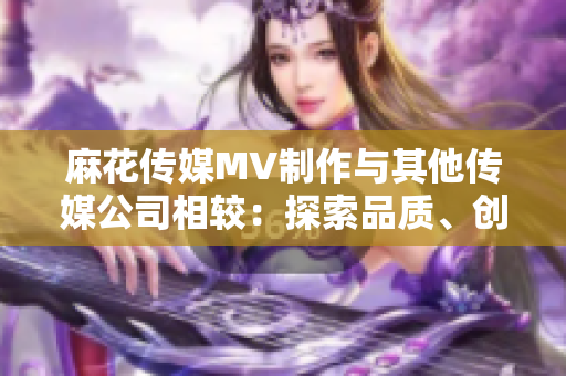 麻花傳媒MV制作與其他傳媒公司相較：探索品質(zhì)、創(chuàng)意與影響的對(duì)比