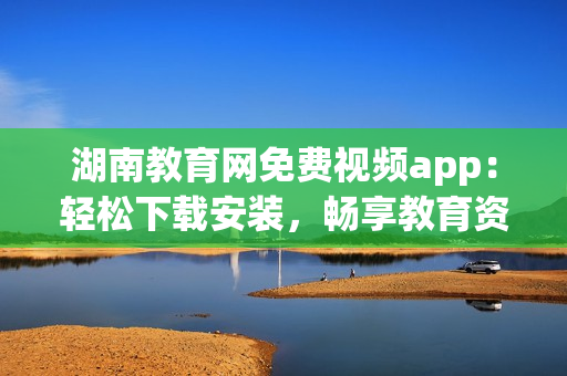 湖南教育網(wǎng)免費(fèi)視頻app：輕松下載安裝，暢享教育資源