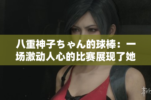 八重神子ちゃん的球棒：一場激動人心的比賽展現(xiàn)了她的獨(dú)特魅力