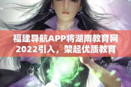 福建導(dǎo)航APP將湖南教育網(wǎng)2022引入，架起優(yōu)質(zhì)教育通道
