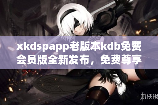 xkdspapp老版本kdb免費(fèi)會(huì)員版全新發(fā)布，免費(fèi)尊享更多功能