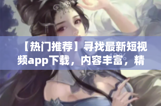 【熱門推薦】尋找最新短視頻app下載，內(nèi)容豐富，精彩大片一鍵觀看