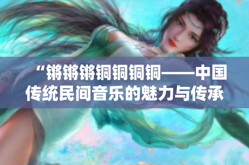 “鏘鏘鏘銅銅銅銅——中國傳統(tǒng)民間音樂的魅力與傳承”