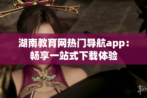 湖南教育網(wǎng)熱門導(dǎo)航app：暢享一站式下載體驗