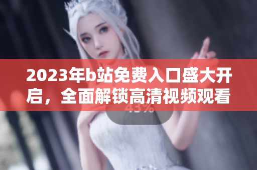 2023年b站免費入口盛大開啟，全面解鎖高清視頻觀看