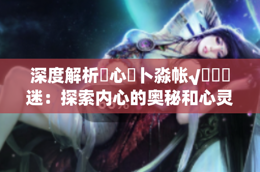 深度解析乀心髏卜淼帳√孞乸孞迷：探索內心的奧秘和心靈迷失