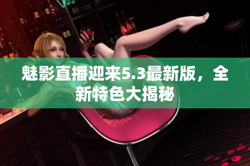 魅影直播迎來5.3最新版，全新特色大揭秘