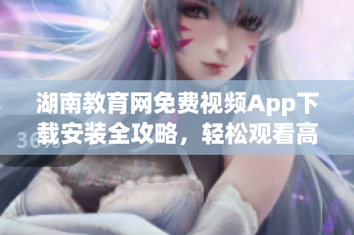 湖南教育網(wǎng)免費(fèi)視頻App下載安裝全攻略，輕松觀看高清教學(xué)資源