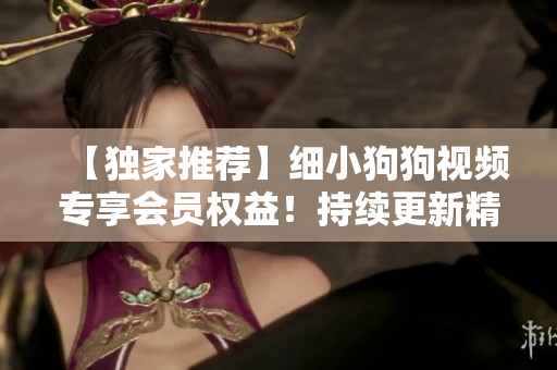 【獨家推薦】細小狗狗視頻專享會員權(quán)益！持續(xù)更新精彩內(nèi)容，賞心悅目體驗無限暢享