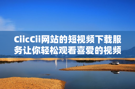 CiicCii網(wǎng)站的短視頻下載服務(wù)讓你輕松觀看喜愛的視頻