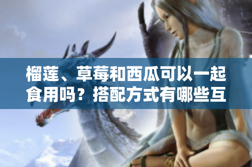 榴蓮、草莓和西瓜可以一起食用嗎？搭配方式有哪些互補效果？