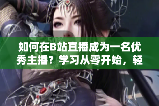 如何在B站直播成為一名優(yōu)秀主播？學(xué)習(xí)從零開始，輕松上手直播技巧