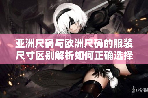 亞洲尺碼與歐洲尺碼的服裝尺寸區(qū)別解析如何正確選擇適合你的尺碼