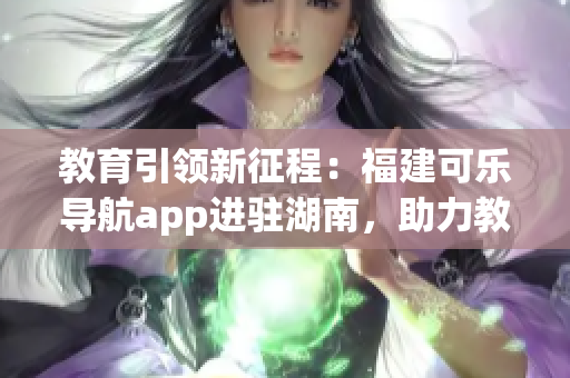 教育引領(lǐng)新征程：福建可樂導(dǎo)航app進(jìn)駐湖南，助力教育領(lǐng)域創(chuàng)新與發(fā)展