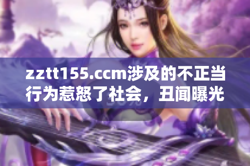 zztt155.ccm涉及的不正當(dāng)行為惹怒了社會(huì)，丑聞曝光引發(fā)熱議