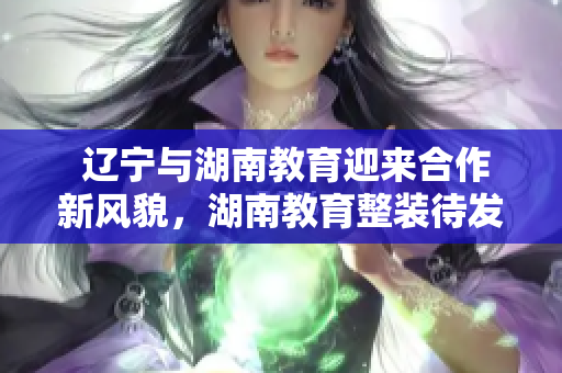  遼寧與湖南教育迎來合作新風貌，湖南教育整裝待發(fā)，與遼寧教育共譜新篇章