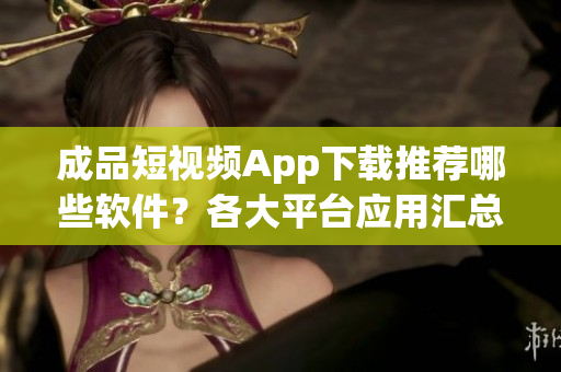 成品短視頻App下載推薦哪些軟件？各大平臺應(yīng)用匯總