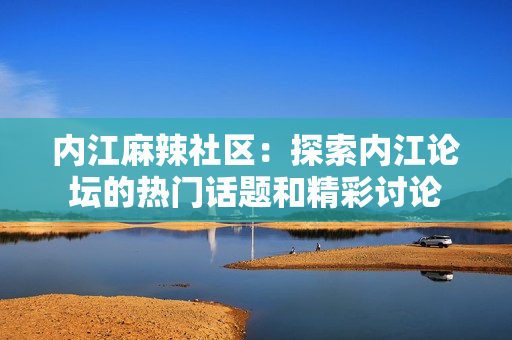 內(nèi)江麻辣社區(qū)：探索內(nèi)江論壇的熱門話題和精彩討論