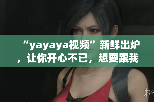 “yayaya視頻”新鮮出爐，讓你開心不已，想要跟我一起舞蹈嗎？