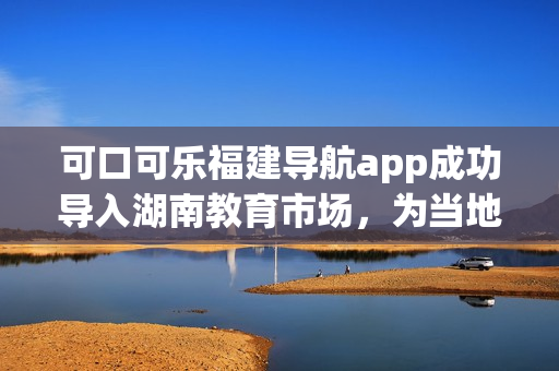 可口可樂福建導(dǎo)航app成功導(dǎo)入湖南教育市場，為當?shù)赜脩魩砀憬莸某鲂畜w驗