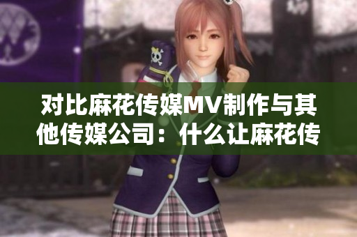 對比麻花傳媒MV制作與其他傳媒公司：什么讓麻花傳媒在MV制作上脫穎而出？