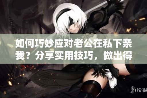 如何巧妙應對老公在私下親我？分享實用技巧，做出得體回應