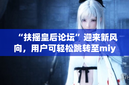 “扶搖皇后論壇”迎來新風向，用戶可輕松跳轉(zhuǎn)至miya1173，暢談心得分享經(jīng)驗